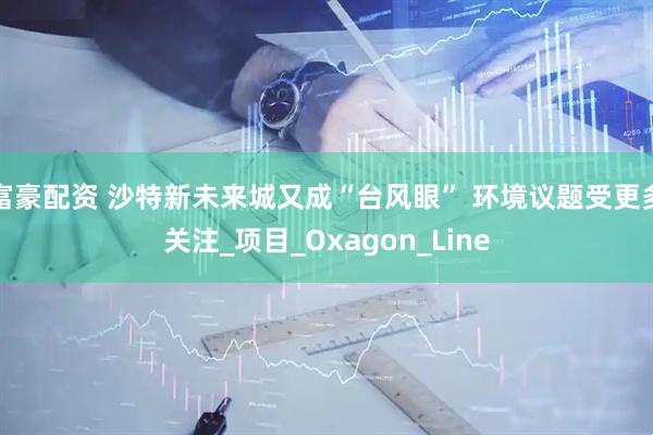 富豪配资 沙特新未来城又成“台风眼” 环境议题受更多关注_项目_Oxagon_Line