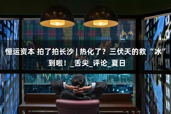 恒运资本 拍了拍长沙 | 热化了？三伏天的救 “冰” 到啦！_舌尖_评论_夏日