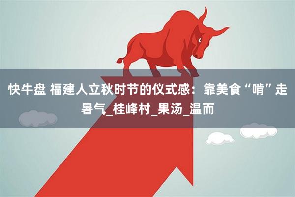 快牛盘 福建人立秋时节的仪式感：靠美食“啃”走暑气_桂峰村_果汤_温而