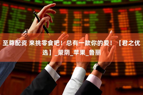 至尊配资 来挑零食吧！总有一款你的爱！【君之优选】_蒙阴_苹果_鲁丽