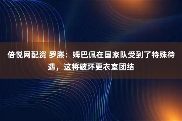 倍悦网配资 罗滕：姆巴佩在国家队受到了特殊待遇，这将破坏更衣室团结