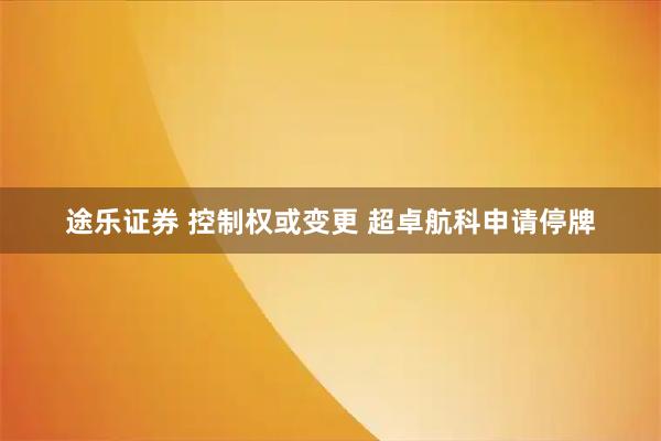 途乐证券 控制权或变更 超卓航科申请停牌
