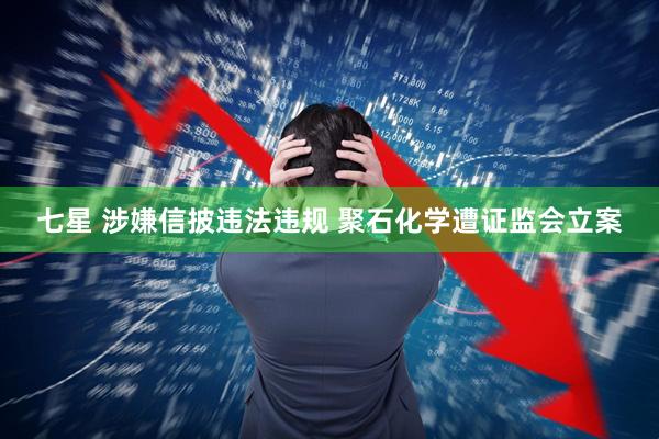 七星 涉嫌信披违法违规 聚石化学遭证监会立案