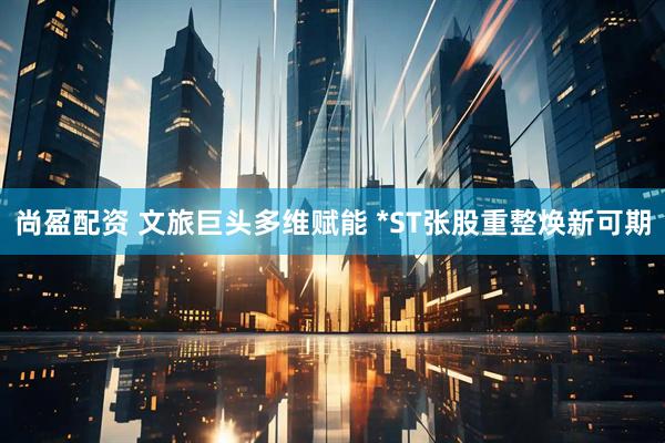 尚盈配资 文旅巨头多维赋能 *ST张股重整焕新可期