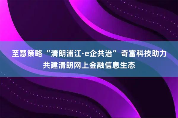 至慧策略 “清朗浦江·e企共治” 奇富科技助力共建清朗网上金融信息生态