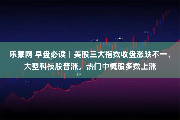 乐蒙网 早盘必读丨美股三大指数收盘涨跌不一，大型科技股普涨，热门中概股多数上涨