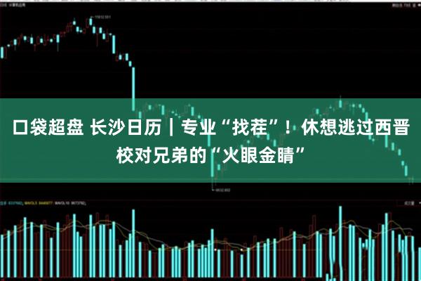 口袋超盘 长沙日历｜专业“找茬”！休想逃过西晋校对兄弟的“火眼金睛”