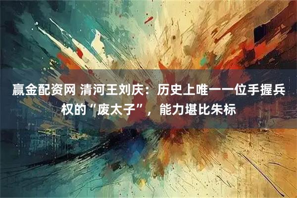 赢金配资网 清河王刘庆：历史上唯一一位手握兵权的“废太子”，能力堪比朱标