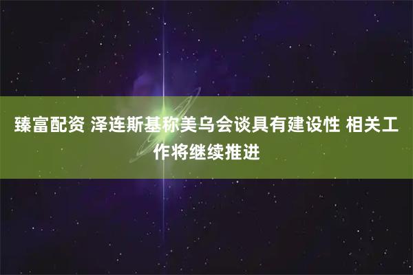 臻富配资 泽连斯基称美乌会谈具有建设性 相关工作将继续推进