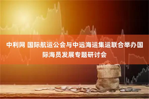 中利网 国际航运公会与中远海运集运联合举办国际海员发展专题研讨会