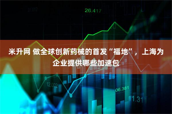 米升网 做全球创新药械的首发“福地”，上海为企业提供哪些加速包