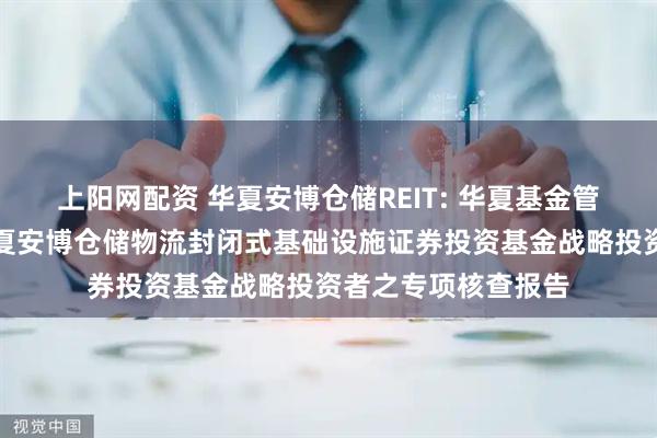 上阳网配资 华夏安博仓储REIT: 华夏基金管理有限公司关于华夏安博仓储物流封闭式基础设施证券投资基金战略投资者之专项核查报告