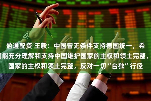 盈通配资 王毅：中国曾无条件支持德国统一，希望经历分裂之痛的德国能充分理解和支持中国维护国家的主权和领土完整，反对一切“台独”行径