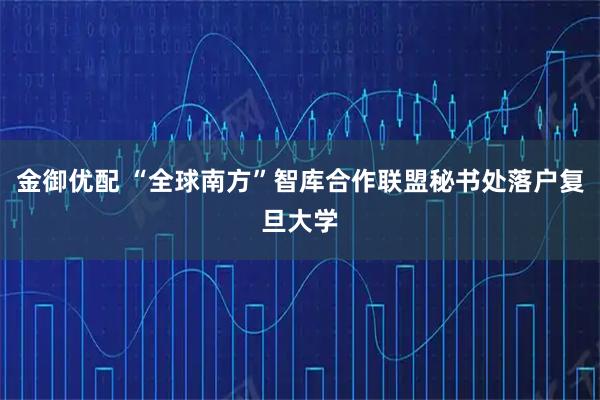 金御优配 “全球南方”智库合作联盟秘书处落户复旦大学