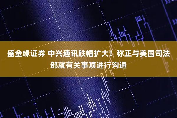 盛金缘证券 中兴通讯跌幅扩大！称正与美国司法部就有关事项进行沟通