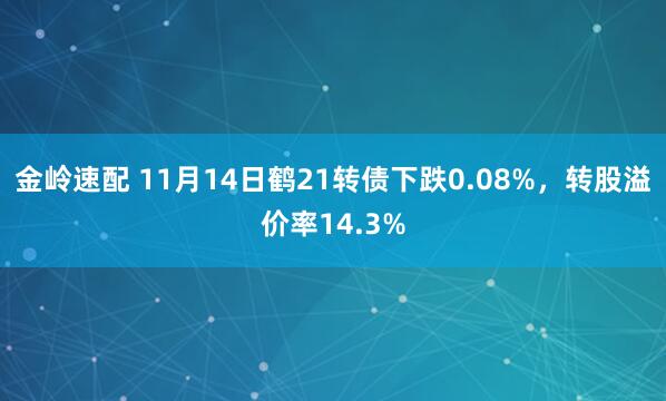 金岭速配 11月14日鹤21转债下跌0.08%，转股溢价率14.3%