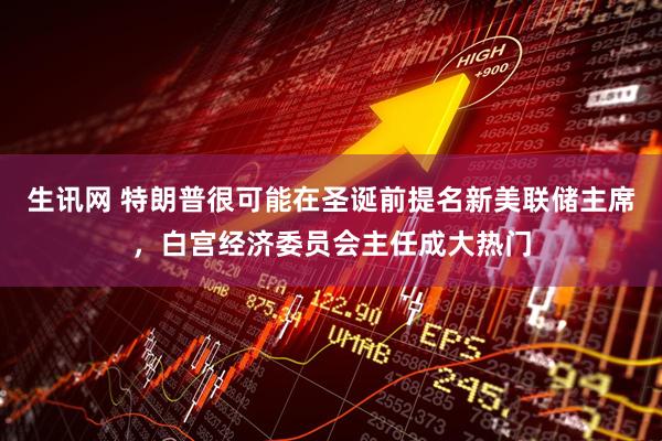 生讯网 特朗普很可能在圣诞前提名新美联储主席，白宫经济委员会主任成大热门