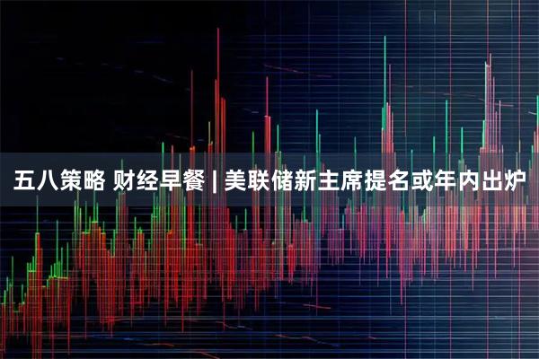 五八策略 财经早餐 | 美联储新主席提名或年内出炉